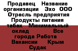 Продавец › Название организации ­ Эхо, ООО › Отрасль предприятия ­ Продукты питания, табак › Минимальный оклад ­ 27 000 - Все города Работа » Вакансии   . Крым,Судак